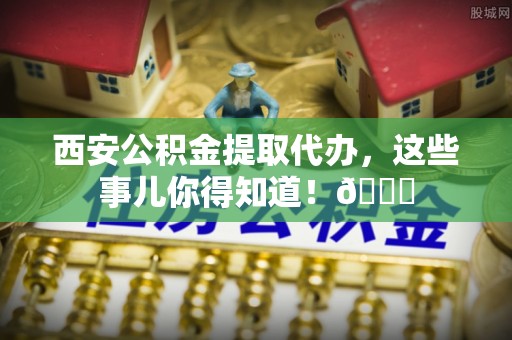 克什克腾旗西安公积金提取代办，这些事儿你得知道！😎