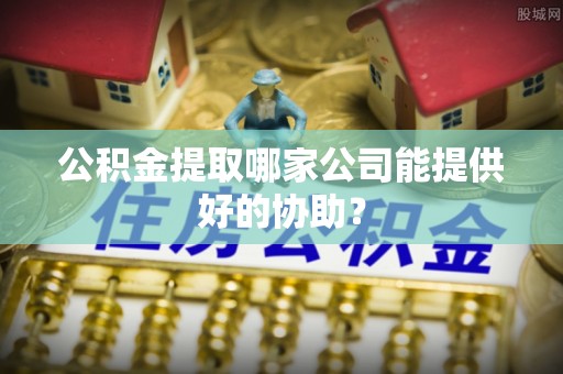 克什克腾旗公积金提取哪家公司能提供好的协助？