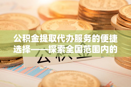 克什克腾旗公积金提取代办服务的便捷选择——探索全国范围内的优质服务提供商